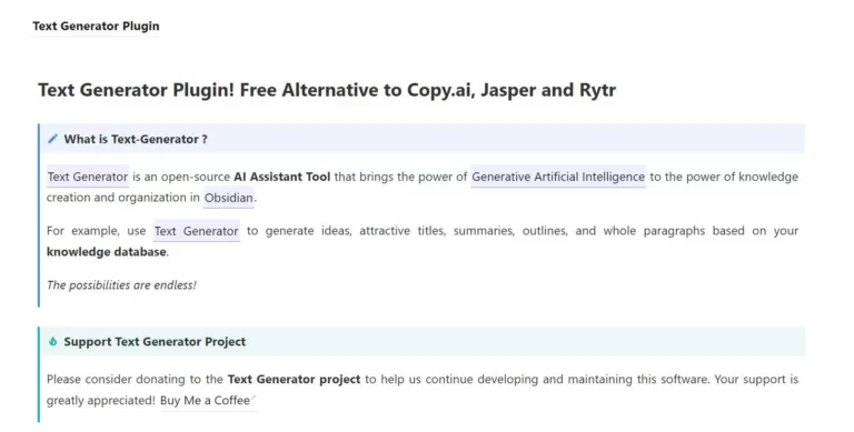 Text Generator is an open-source AI Assistant Tool that brings the power of Generative Artificial Intelligence to the power of knowledge creation and organization in Obsidian.